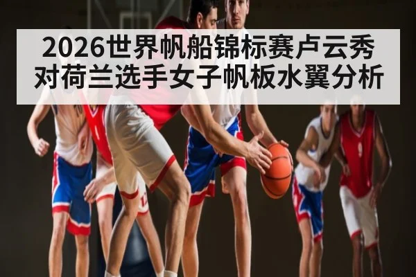 2026世界帆船锦标赛卢云秀对荷兰选手女子帆板水翼分析